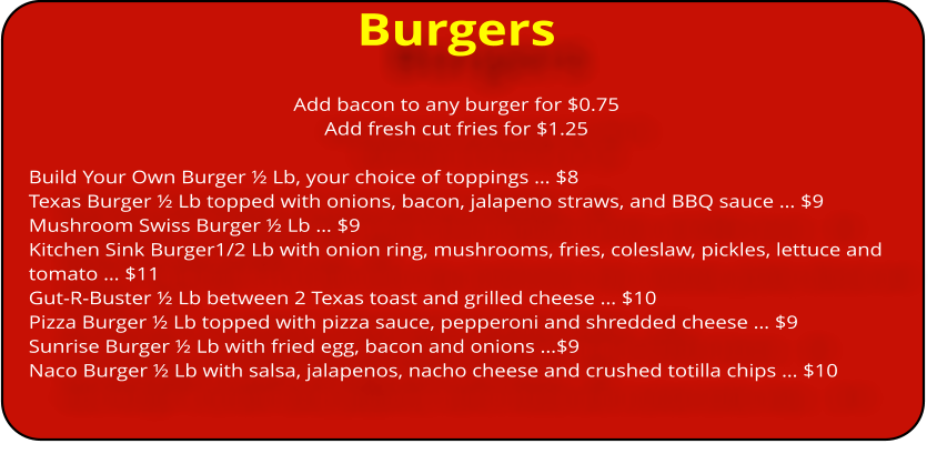 Burgers Add bacon to any burger for $0.75 Add fresh cut fries for $1.25   Build Your Own Burger ½ Lb, your choice of toppings … $8 Texas Burger ½ Lb topped with onions, bacon, jalapeno straws, and BBQ sauce … $9 Mushroom Swiss Burger ½ Lb … $9 Kitchen Sink Burger1/2 Lb with onion ring, mushrooms, fries, coleslaw, pickles, lettuce and tomato … $11 Gut-R-Buster ½ Lb between 2 Texas toast and grilled cheese … $10 Pizza Burger ½ Lb topped with pizza sauce, pepperoni and shredded cheese … $9 Sunrise Burger ½ Lb with fried egg, bacon and onions …$9 Naco Burger ½ Lb with salsa, jalapenos, nacho cheese and crushed totilla chips … $10