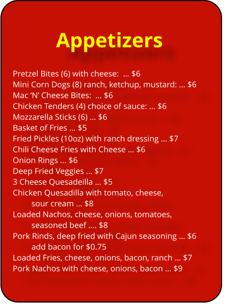Appetizers Pretzel Bites (6) with cheese:  … $6	 Mini Corn Dogs (8) ranch, ketchup, mustard: … $6 Mac ‘N’ Cheese Bites:  … $6 Chicken Tenders (4) choice of sauce: … $6 Mozzarella Sticks (6) … $6		 Basket of Fries … $5	 Fried Pickles (10oz) with ranch dressing … $7 Chili Cheese Fries with Cheese … $6		 Onion Rings … $6			 Deep Fried Veggies … $7 3 Cheese Quesadeilla … $5 Chicken Quesadilla with tomato, cheese, 		  sour cream … $8	 Loaded Nachos, cheese, onions, tomatoes, 	seasoned beef …. $8 Pork Rinds, deep fried with Cajun seasoning … $6 add bacon for $0.75			 Loaded Fries, cheese, onions, bacon, ranch … $7 Pork Nachos with cheese, onions, bacon … $9