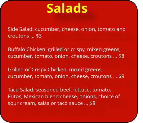 Salads Side Salad: cucumber, cheese, onion, tomato and croutons … $3  Buffalo Chicken: grilled or crispy, mixed greens, cucumber, tomato, onion, cheese, croutons … $8  Grilled or Crispy Chicken: mixed greens, cucumber, tomato, onion, cheese, croutons … $9  Taco Salad: seasoned beef, lettuce, tomato, Fritos, Mexican blend cheese, onions, choice of sour cream, salsa or taco sauce … $8