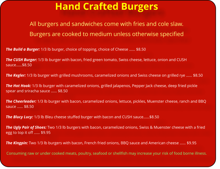 Hand Crafted Burgers All burgers and sandwiches come with fries and cole slaw.  Burgers are cooked to medium unless otherwise specified  The Build a Burger: 1/3 lb burger, choice of topping, choice of Cheese �� $8.50  The CUSH Burger: 1/3 lb burger with bacon, fried green tomato, Swiss cheese, lettuce, onion and CUSH sauce��$8.50  The Kegler: 1/3 lb burger with grilled mushrooms, caramelized onions and Swiss cheese on grilled rye �� $8.50  The Hot Hook: 1/3 lb burger with caramelized onions, grilled jalapenos, Pepper Jack cheese, deep fried pickle spear and sriracha sauce �� $8.50  The Cheerleader: 1/3 lb burger with bacon, caramelized onions, lettuce, pickles, Muenster cheese, ranch and BBQ sauce �� $8.50  The Blucy Lucy: 1/3 lb Bleu cheese stuffed burger with bacon and CUSH sauce��$8.50  The Ugly Pair of Shoes: Two 1/3 lb burgers with bacon, caramelized onions, Swiss & Muenster cheese with a fried egg to top it off �� $9.95  The Kingpin: Two 1/3 lb burgers with bacon, French fried onions, BBQ sauce and American cheese �� $9.95  Consuming raw or under cooked meats, poultry, seafood or shellfish may increase your risk of food borne illness.