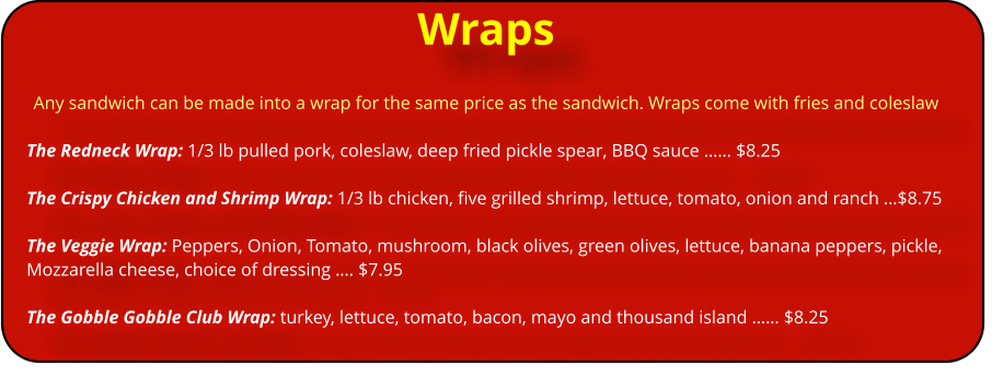 Wraps Any sandwich can be made into a wrap for the same price as the sandwich. Wraps come with fries and coleslaw  The Redneck Wrap: 1/3 lb pulled pork, coleslaw, deep fried pickle spear, BBQ sauce �� $8.25  The Crispy Chicken and Shrimp Wrap: 1/3 lb chicken, five grilled shrimp, lettuce, tomato, onion and ranch �$8.75  The Veggie Wrap: Peppers, Onion, Tomato, mushroom, black olives, green olives, lettuce, banana peppers, pickle, Mozzarella cheese, choice of dressing �. $7.95  The Gobble Gobble Club Wrap: turkey, lettuce, tomato, bacon, mayo and thousand island �� $8.25