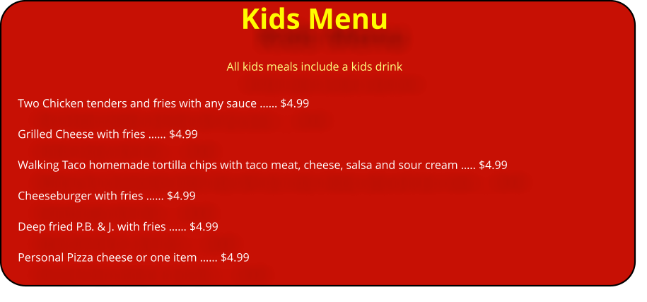Kids Menu All kids meals include a kids drink Two Chicken tenders and fries with any sauce �� $4.99  Grilled Cheese with fries �� $4.99  Walking Taco homemade tortilla chips with taco meat, cheese, salsa and sour cream �.. $4.99                                    Cheeseburger with fries �� $4.99  Deep fried P.B. & J. with fries �� $4.99  Personal Pizza cheese or one item �� $4.99