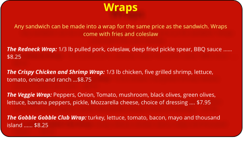 Wraps Any sandwich can be made into a wrap for the same price as the sandwich. Wraps come with fries and coleslaw  The Redneck Wrap: 1/3 lb pulled pork, coleslaw, deep fried pickle spear, BBQ sauce �� $8.25  The Crispy Chicken and Shrimp Wrap: 1/3 lb chicken, five grilled shrimp, lettuce, tomato, onion and ranch �$8.75  The Veggie Wrap: Peppers, Onion, Tomato, mushroom, black olives, green olives, lettuce, banana peppers, pickle, Mozzarella cheese, choice of dressing �. $7.95  The Gobble Gobble Club Wrap: turkey, lettuce, tomato, bacon, mayo and thousand island �� $8.25