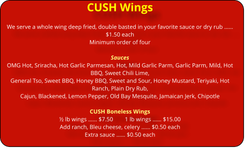 CUSH Wings We serve a whole wing deep fried, double basted in your favorite sauce or dry rub �� $1.50 each Minimum order of four   Sauces OMG Hot, Sriracha, Hot Garlic Parmesan, Hot, Mild Garlic Parm, Garlic Parm, Mild, Hot BBQ, Sweet Chili Lime,       General Tso, Sweet BBQ, Honey BBQ, Sweet and Sour, Honey Mustard, Teriyaki, Hot Ranch, Plain Dry Rub,  Cajun, Blackened, Lemon Pepper, Old Bay Mesquite, Jamaican Jerk, Chipotle  CUSH Boneless Wings � lb wings �� $7.50        1 lb wings �� $15.00 Add ranch, Bleu cheese, celery �� $0.50 each Extra sauce �� $0.50 each
