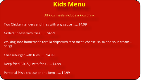 Kids Menu All kids meals include a kids drink Two Chicken tenders and fries with any sauce �� $4.99  Grilled Cheese with fries �� $4.99  Walking Taco homemade tortilla chips with taco meat, cheese, salsa and sour cream �.. $4.99                                    Cheeseburger with fries �� $4.99  Deep fried P.B. & J. with fries �� $4.99  Personal Pizza cheese or one item �� $4.99