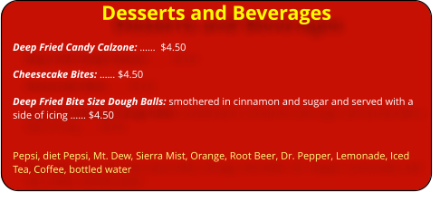 Desserts and Beverages Deep Fried Candy Calzone: ��  $4.50  Cheesecake Bites: �� $4.50  Deep Fried Bite Size Dough Balls: smothered in cinnamon and sugar and served with a side of icing �� $4.50   Pepsi, diet Pepsi, Mt. Dew, Sierra Mist, Orange, Root Beer, Dr. Pepper, Lemonade, Iced Tea, Coffee, bottled water
