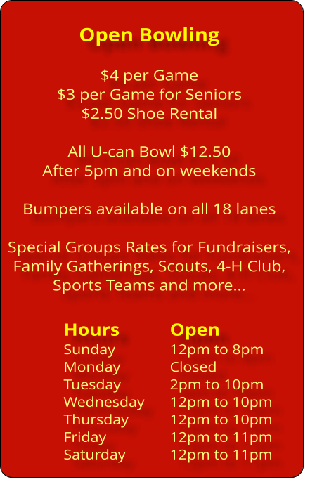 Open Bowling  $4 per Game $3 per Game for Seniors $2.50 Shoe Rental  All U-can Bowl $12.50  After 5pm and on weekends  Bumpers available on all 18 lanes  Special Groups Rates for Fundraisers, Family Gatherings, Scouts, 4-H Club,  Sports Teams and more…  Hours		Open Sunday			12pm to 8pm Monday 		Closed Tuesday		2pm to 10pm Wednesday	12pm to 10pm Thursday		12pm to 10pm Friday			12pm to 11pm Saturday		12pm to 11pm